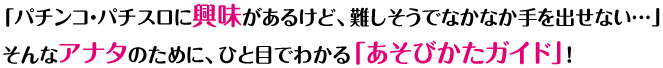 「パチンコ・パチスロに興味があるけど、難しそうでなかなか手を出せない…」そんなアナタのために、ひと目でわかる「あそびかたガイド」！