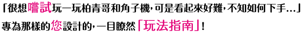 「很想?試玩一玩柏青哥和角子機，可是看起來好難，不知如何下手...」專為那樣的?設計的，一目瞭然「玩法指南」！