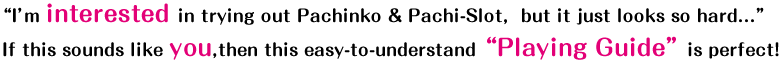 “I’m interested in trying out Pachinko & Pachi-Slot,  but it just looks so hard...”
If this sounds like you,then this easy-to-understand “Playing Guide” is perfect！