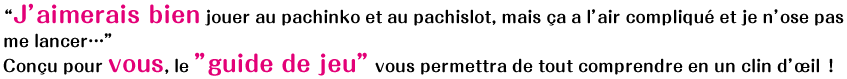 “J’aimerais bien jouer au pachinko et au pachislot, mais ca a l’air complique et je n’ose pas me lancer…”Concu pour vous, le ”guide de jeu” vous permettra de tout comprendre en un clin d’?il?!